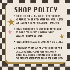 May include: A black and white checkered background with a beige rectangle containing text about shop policies. The text reads: "SHOP POLICY &bull; DUE TO THE DIGITAL NATURE OF THESE PRODUCTS, NO REFUND CAN BE GIVEN AFTER PURCHASE. PLEASE CONTACT ME WITH ANY QUESTIONS. THANK YOU! &bull; PLEASE DO NOT COPY OR REPRODUCE ANY DESIGNS AS THIS IS CONSIDERED IP INFRINGEMENT. LEGAL ACTION MAY BE TAKEN. &bull; PLEASE DO NOT RESELL OR SHARE AS A DIGITAL FILE &bull; IF PLANNING TO USE ANY OF MY DESIGNS FOR YOUR SMALL BUSINESS, PLEASE ALSO PURCHASE A COMMERCIAL LICENSE FROM MY SHOP (CHECK OUT THE PRODUCT DESCRIPTION BELOW FOR MORE INFO)."