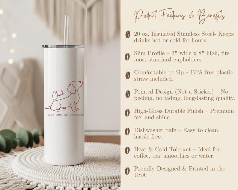 May include: A white 20 oz. stainless steel tumbler with a dachshund illustration and the name "Charlie." The tumbler has a slim profile, is 3 inches wide and 8 inches high, and includes a straw. The text "Life's Better with a Dachshund" is also on the tumbler.