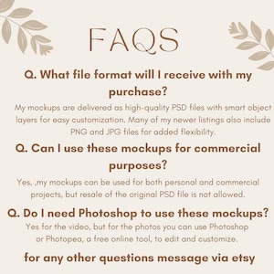 May include: FAQs about digital mockups.  The text explains that the mockups are delivered as high-quality PSD files with smart object layers for easy customization.  Many of the newer listings also include PNG and JPG files for added flexibility.  The text also explains that the mockups can be used for both personal and commercial projects, but resale of the original PSD file is not allowed.  The text also explains that Photoshop is needed for the video, but for the photos, you can use Photoshop or Photopea, a free online tool, to edit and customize.  The text ends with a message to contact the seller via Etsy for any other questions.