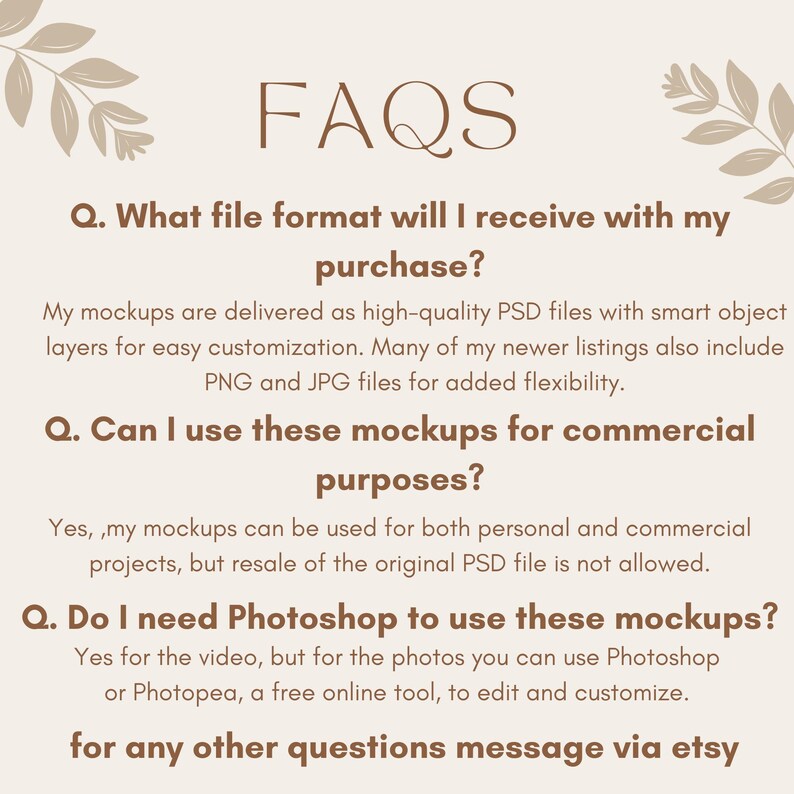 May include: FAQs about digital mockups.  The text explains that the mockups are delivered as high-quality PSD files with smart object layers for easy customization.  Many of the newer listings also include PNG and JPG files for added flexibility.  The text also explains that the mockups can be used for both personal and commercial projects, but resale of the original PSD file is not allowed.  The text also explains that Photoshop is needed for the video, but for the photos, you can use Photoshop or Photopea, a free online tool, to edit and customize.  The text ends with a message to contact the seller via Etsy for any other questions.