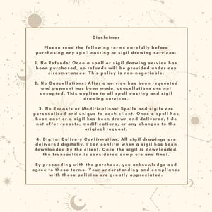 May include: A beige and white text document with a disclaimer about spell casting and sigil drawing services. The text includes information about refunds, cancellations, recasts, modifications, and digital delivery confirmation. The document is decorated with a celestial theme, featuring stars and moons.