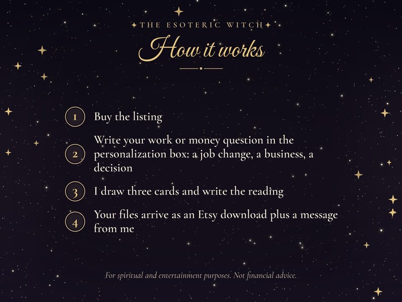 May include: A dark purple background with gold stars and text that reads: THE ESOTERIC WITCH How it works. 1 Buy the listing. 2 Write your work or money question in the personalization box: a job change, a business, a decision. 3 I draw three cards and write the reading. 4 Your files arrive as an Etsy download plus a message from me. For spiritual and entertainment purposes. Not financial advice.