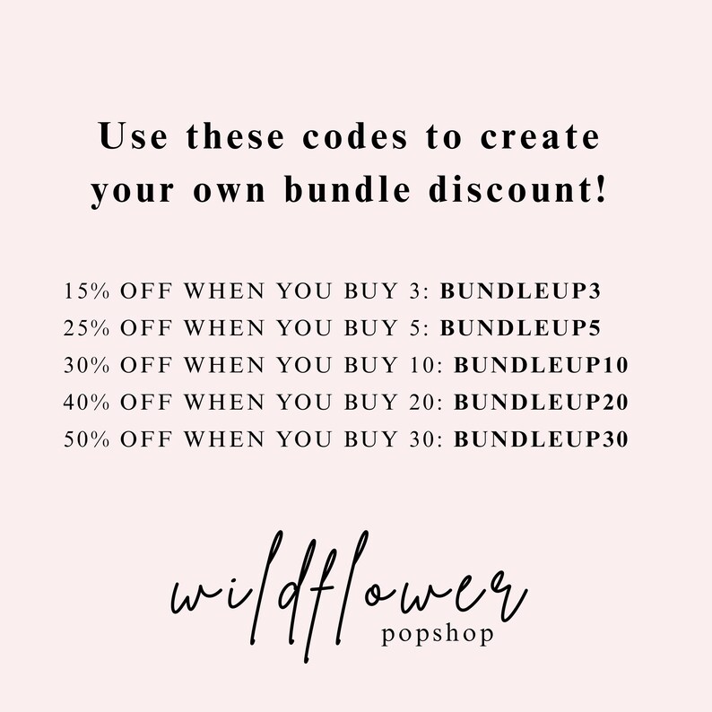 May include: A light pink graphic with black text that reads: Use these codes to create your own bundle discount! 15% OFF WHEN YOU BUY 3: BUNDLEUP3, 25% OFF WHEN YOU BUY 5: BUNDLEUP5, 30% OFF WHEN YOU BUY 10: BUNDLEUP10, 40% OFF WHEN YOU BUY 20: BUNDLEUP20, 50% OFF WHEN YOU BUY 30: BUNDLEUP30, wildflower popshop.