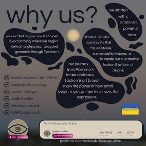 May include: A graphic with the text "why us?" in large white letters. The graphic explains the reasons why the company is unique, including its eco-conscious commitment, sustainable sourcing, custom designs, verified seller status, Ukrainian ownership, and holistic approach. The graphic also includes the company's journey from Poshmark to a sustainable fashion and art brand, and its mission to show the power of how small beginnings can turn into impactful expression. The graphic includes the company's Poshmark username, @dejavustudios, and the text "Posh Ambassador Status".