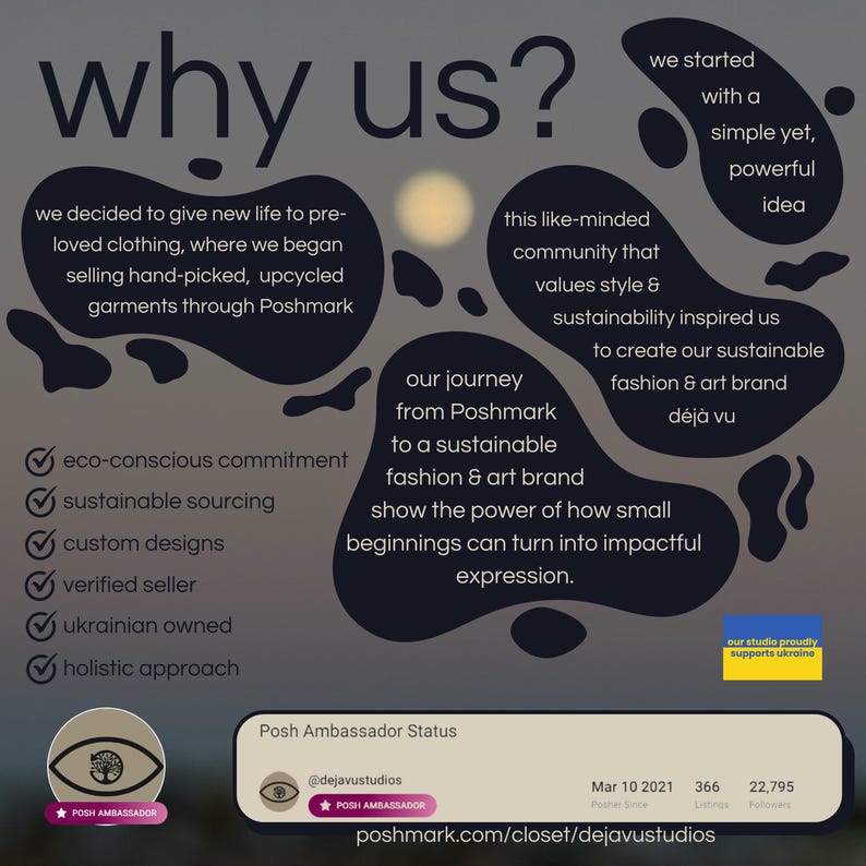 May include: A graphic with the text "why us?" in large white letters. The graphic explains the reasons why the company is unique, including its eco-conscious commitment, sustainable sourcing, custom designs, verified seller status, Ukrainian ownership, and holistic approach. The graphic also includes the company's journey from Poshmark to a sustainable fashion and art brand, and its mission to show the power of how small beginnings can turn into impactful expression. The graphic includes the company's Poshmark username, @dejavustudios, and the text "Posh Ambassador Status".