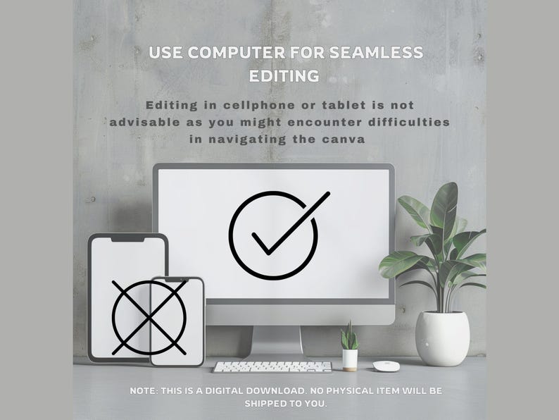 May include: A digital download graphic with a computer screen, a phone, and a tablet. The computer screen has a checkmark icon, the phone has a cross icon, and the tablet has a cross icon. The text on the graphic says "USE COMPUTER FOR SEAMLESS EDITING. Editing in cellphone or tablet is not advisable as you might encounter difficulties in navigating the canva. NOTE: THIS IS A DIGITAL DOWNLOAD. NO PHYSICAL ITEM WILL BE SHIPPED TO YOU."