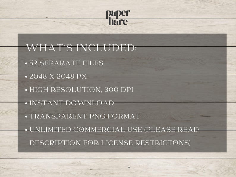 May include: A text-based graphic on a woodgrain background lists the details of what is included in a digital download. The text reads "WHAT'S INCLUDED:" followed by a list of bullet points: "52 SEPARATE FILES", "2048 X 2048 PX", "HIGH RESOLUTION, 300 DPI", "INSTANT DOWNLOAD", "TRANSPARENT PNG FORMAT", "UNLIMITED COMMERCIAL USE (PLEASE READ DESCRIPTION FOR LICENSE RESTRICTIONS)"