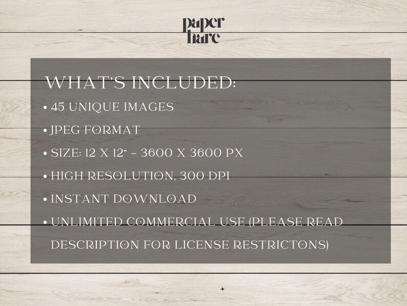 May include: A digital product advertisement on a gray background with the text "WHAT'S INCLUDED: 45 UNIQUE IMAGES, JPEG FORMAT, SIZE: 12 X 12" - 3600 X 3600 PX, HIGH RESOLUTION, 300 DPI, INSTANT DOWNLOAD, UNLIMITED COMMERCIAL USE". The background is a light wood grain.