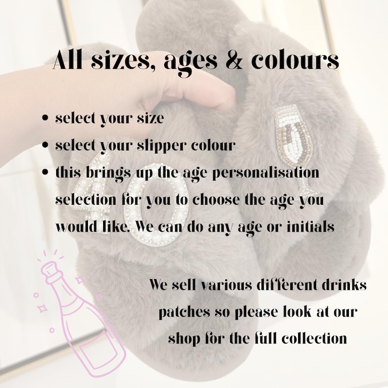 May include: A pair of grey faux fur slippers featuring beaded patches of the number 40 and a champagne flute. The image includes text: All sizes, ages & colours, select your size, select your slipper colour, this brings up the age personalisation selection for you to choose the age you would like. We can do any age or initials. We sell various different drinks patches so please look at our shop for the full collection.