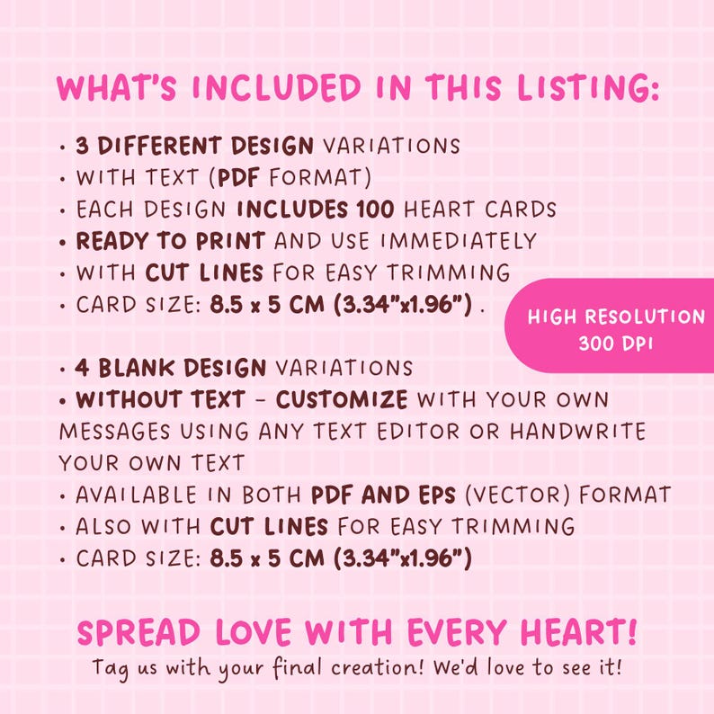 May include: A pink and white graphic with the text "WHAT'S INCLUDED IN THIS LISTING:" and a list of features for a printable heart card design. The design includes 3 different variations with text in PDF format and 4 blank variations without text. Each design includes 100 heart cards, is ready to print, and has cut lines for easy trimming. The card size is 8.5 x 5 cm (3.34" x 1.96"). The graphic also includes the text "SPREAD LOVE WITH EVERY HEART!" and "Tag us with your final creation! We'd love to see it!"