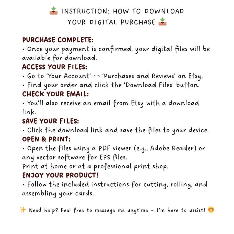 May include: A white background with black text outlining instructions on how to download a digital purchase from Etsy. The text includes instructions on how to access your files, check your email, save your files, open and print, and enjoy your product. The text also includes a reminder to message the seller if you need help.