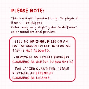 May include: Red and white text on a white background with black grid lines. The text reads "PLEASE NOTE: This is a digital product only. No physical item will be shipped. Colors may vary slightly due to different color monitors and printers. &bull; SELLING ORIGINAL FILES ON AN ONLINE MARKETPLACE, INCLUDING ETSY IS NOT ALLOWED. &bull; PERSONAL AND SMALL BUSINESS COMMERCIAL USE (UP TO 500 UNITS) &bull; FOR LARGER QUANTITIES, PLEASE PURCHASE AN EXTENDED COMMERCIAL LICENSE."