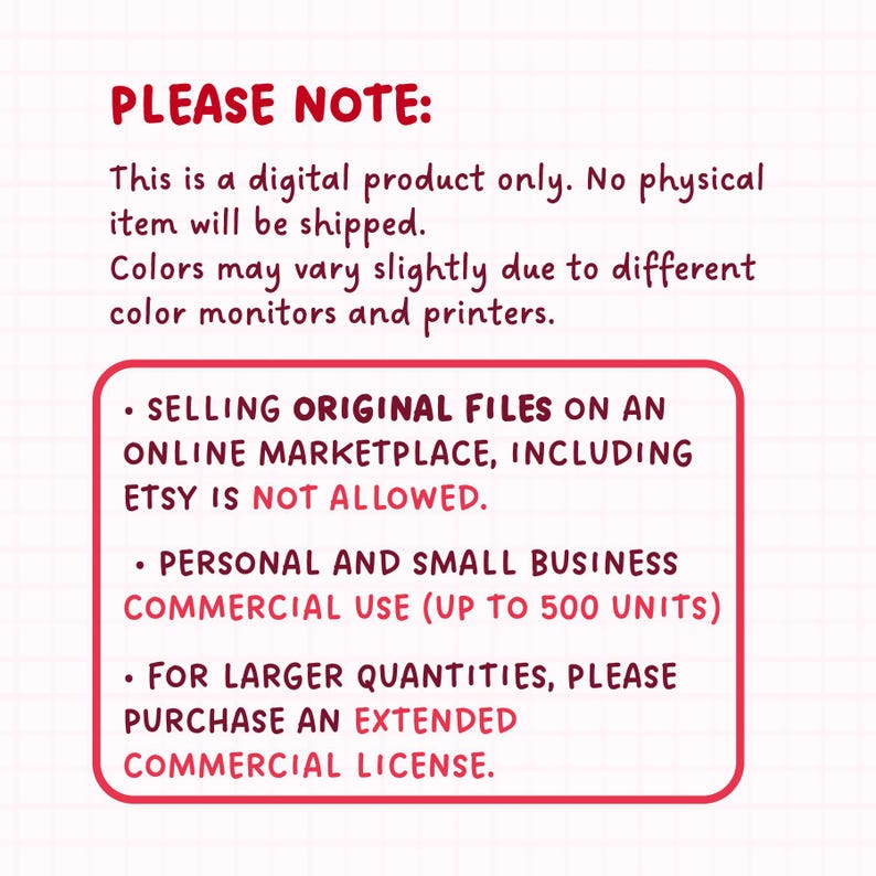 May include: Red and white text on a white background with black grid lines. The text reads "PLEASE NOTE: This is a digital product only. No physical item will be shipped. Colors may vary slightly due to different color monitors and printers. &bull; SELLING ORIGINAL FILES ON AN ONLINE MARKETPLACE, INCLUDING ETSY IS NOT ALLOWED. &bull; PERSONAL AND SMALL BUSINESS COMMERCIAL USE (UP TO 500 UNITS) &bull; FOR LARGER QUANTITIES, PLEASE PURCHASE AN EXTENDED COMMERCIAL LICENSE."