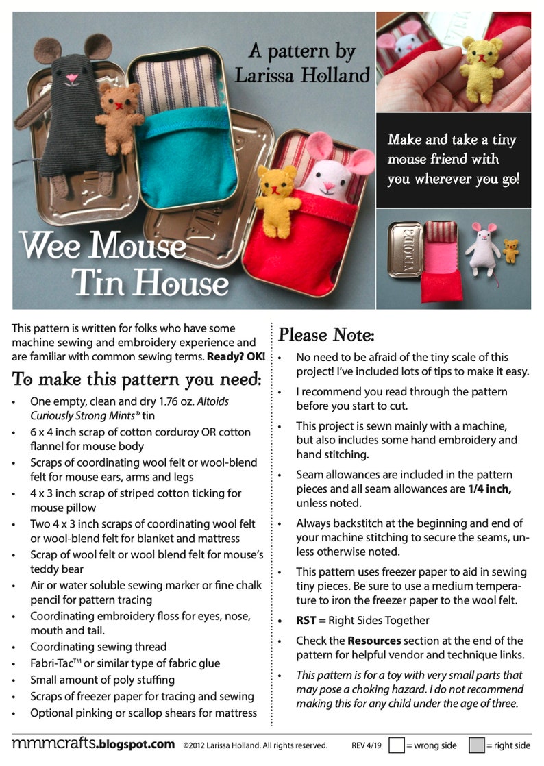 May include: A sewing pattern for a Wee Mouse Tin House. The pattern includes instructions for making a tiny mouse with felt, cotton fabric, and embroidery floss. The pattern also includes a note about the tiny scale of the project and tips for sewing with small pieces. The pattern is for folks who have some machine sewing and embroidery experience.  The pattern is for a toy with very small parts that may pose a choking hazard.  The pattern is not recommended for children under the age of three.