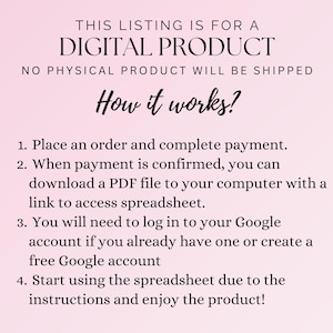 May include: A pink background with black text explaining how to access a digital product. The text reads: "THIS LISTING IS FOR A DIGITAL PRODUCT NO PHYSICAL PRODUCT WILL BE SHIPPED How it works? 1. Place an order and complete payment. 2. When payment is confirmed, you can download a PDF file to your computer with a link to access spreadsheet. 3. You will need to log in to your Google account if you already have one or create a free Google account 4. Start using the spreadsheet due to the instructions and enjoy the product!"