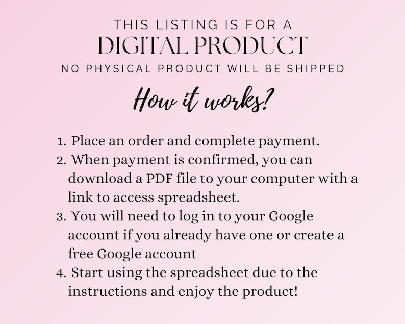 May include: A pink background with black text explaining how to access a digital product. The text reads: "THIS LISTING IS FOR A DIGITAL PRODUCT NO PHYSICAL PRODUCT WILL BE SHIPPED How it works? 1. Place an order and complete payment. 2. When payment is confirmed, you can download a PDF file to your computer with a link to access spreadsheet. 3. You will need to log in to your Google account if you already have one or create a free Google account 4. Start using the spreadsheet due to the instructions and enjoy the product!"