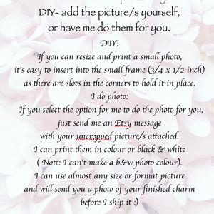 May include: Text explaining how to personalize a charm with a photo. You can either add the picture yourself or have the seller do it for you. The seller can print the photo in color or black and white. The charm has a small frame that is 3/4 by 1/2 inches.