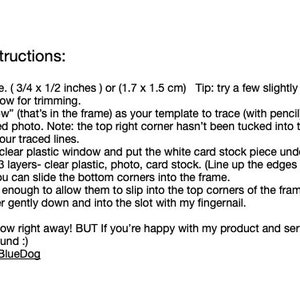 May include: Instructions for DIY photo frames. Resize and print your picture to 3/4 x 1/2 inches or 1.7 x 1.5 cm. Use the clear plastic window as a template to trace around the photo. Cut out the picture and place it on top of a white card stock piece. Cover with clear plastic. Line up the edges and trim excess if needed. Slide the bottom corners into the frame. Slightly bend the stack and push the corners into the slot with your fingernail. Tip: Use a toothpick to hold up the stack.