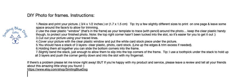 May include: Instructions for DIY photo frames. Resize and print your picture to 3/4 x 1/2 inches or 1.7 x 1.5 cm. Use the clear plastic window as a template to trace around the photo. Cut out the picture and place it on top of a white card stock piece. Cover with clear plastic. Line up the edges and trim excess if needed. Slide the bottom corners into the frame. Slightly bend the stack and push the corners into the slot with your fingernail. Tip: Use a toothpick to hold up the stack.