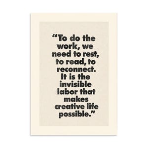 May include: A rectangular print on off-white paper featuring black text that reads: "To do the work, we need to rest, to read, to reconnect. It is the invisible labor that makes creative life possible." The lettering has a slightly distressed texture.