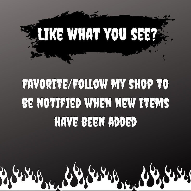 May include: Black background with white text that reads "LIKE WHAT YOU SEE?" and "FAVORITE/FOLLOW MY SHOP TO BE NOTIFIED WHEN NEW ITEMS HAVE BEEN ADDED." A black splatter shape is above the first line of text, and flames are at the bottom.