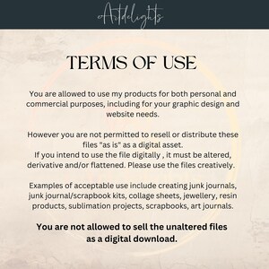 May include: Terms of use for digital products. You are allowed to use the products for personal and commercial purposes, including for graphic design and website needs. You are not allowed to resell or distribute the files as is as a digital asset. If you intend to use the file digitally, it must be altered, derivative and/or flattened. Please use the files creatively. Examples of acceptable use include creating junk journals, junk journal/scrapbook kits, collage sheets, jewelry, resin products, sublimation projects, scrapbooks, and art journals. You are not allowed to sell the unaltered files as a digital download.