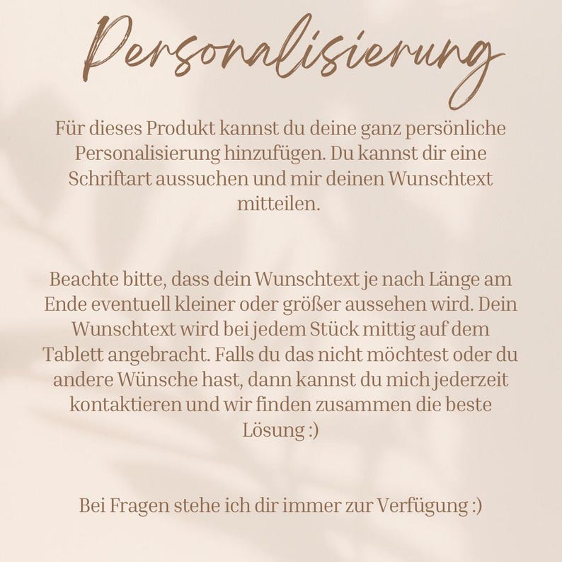 Op de afbeelding: Tekst op een beige achtergrond die uitlegt hoe je een product kunt personaliseren. De tekst luidt: "Personalisierung. F&uuml;r dieses Produkt kannst du deine ganz pers&ouml;nliche Personalisierung hinzuf&uuml;gen. Du kannst dir eine Schriftart aussuchen und mir deinen Wunschtext mitteilen. Beachte bitte, dass dein Wunschtext je nach L&auml;nge am Ende eventuell kleiner oder groter aussehen wird. Dein Wunschtext wird bei jedem St&uuml;ck mittig auf dem Tablett angebracht. Falls du das nicht m&ouml;chtest oder du andere W&uuml;nsche hast, dann kannst du mich jederzeit kontaktieren und wir finden zusammen die beste L&ouml;sung:). Bei Fragen stehe ich dir immer zur Verf&uuml;gung:)"
