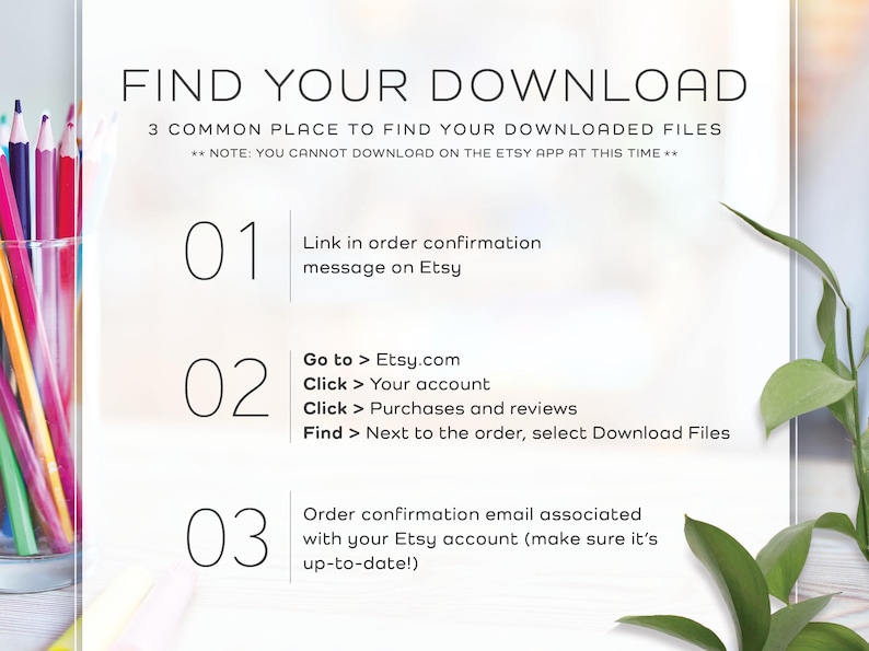 May include: White background with black text outlining three ways to find your digital downloads on Etsy. The text reads: "FIND YOUR DOWNLOAD 3 COMMON PLACE TO FIND YOUR DOWNLOADED FILES **NOTE: YOU CANNOT DOWNLOAD ON THE ETSY APP AT THIS TIME** 01 Link in order confirmation message on Etsy 02 Go to > Etsy.com Click > Your account Click > Purchases and reviews Find > Next to the order, select Download Files 03 Order confirmation email associated with your Etsy account (make sure it's up-to-date!)"
