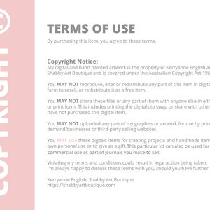 May include: A pink background with white text outlining the terms of use for digital artwork. The text states that the artwork is the property of Kerryanne English and Shabby Art Boutique and is covered under the Australian Copyright Act 1968. The text also states that the artwork may not be reproduced, altered, or redistributed in any form without permission. The text also states that the artwork may not be shared with anyone else in either digital or print form. The text also states that the artwork may not be uploaded for use by print-on-demand businesses or third-party selling websites. The text also states that the artwork may be used for creating projects and handmade items for personal use or as a gift. The text also states that the artwork may be used for small commercial use as part of journals. The text also states that violating the terms of use could result in legal action being taken. The text also states that the artist is happy to discuss the terms of use with anyone who has further questions. The text also includes the artist's name and website address.