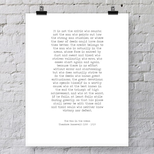 May include: Black and white typography print with a quote by Theodore Roosevelt about the importance of action and perseverance. The quote reads, "It is not the critic who counts; not the man who points out how the strong man stumbles, or where the doer of deeds could have done them better. The credit belongs to the man who is actually in the arena, whose face is marred by dust and sweat and blood; who strives valiantly; who errs, who comes short again and again, because there is no effort without error and shortcoming: but who does actually strive to do the deeds; who knows great enthusiasms, the great devotions; who spends himself in a worthy cause; who at the best knows in the end the triumph of high achievement, and who at the worst, if he fails, at least fails while daring greatly, so that his place shall never be with those cold and timid souls who neither know victory nor defeat." The quote is attributed to Theodore Roosevelt (1858-1919) and is titled "The Man in the Arena."