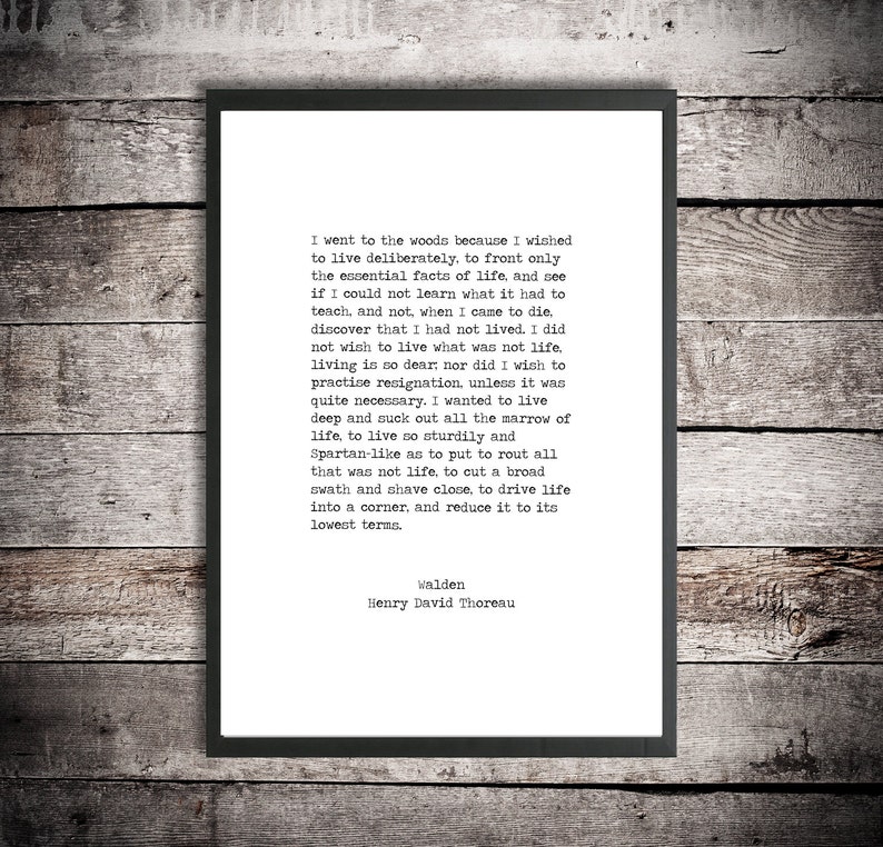 May include: A black and white printable quote by Henry David Thoreau from his book Walden. The quote reads, "I went to the woods because I wished to live deliberately, to front only the essential facts of life, and see if I could not learn what it had to teach, and not, when I came to die, discover that I had not lived. I did not wish to live what was not life, living is so dear, nor did I wish to practise resignation, unless it was quite necessary. I wanted to live deep and suck out all the marrow of life, to live so sturdily and Spartan-like as to put to rout all that was not life, to cut a broad swath and shave close, to drive life into a corner, and reduce it to its lowest terms."