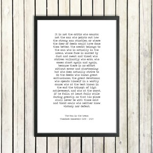 May include: Black and white typography print with a quote by Theodore Roosevelt about the importance of action and striving for greatness. The quote reads, "It is not the critic who counts; not the man who points out how the strong man stumbles, or where the doer of deeds could have done them better. The credit belongs to the man who is actually in the arena, whose face is marred by dust and sweat and blood: who strives valiantly: who errs, who comes short again and again..."