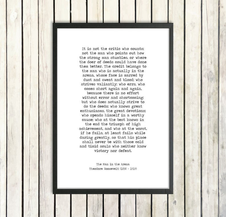 May include: Black and white typography print with a quote by Theodore Roosevelt about the importance of action and striving for greatness. The quote reads, "It is not the critic who counts; not the man who points out how the strong man stumbles, or where the doer of deeds could have done them better. The credit belongs to the man who is actually in the arena, whose face is marred by dust and sweat and blood: who strives valiantly: who errs, who comes short again and again..."