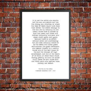 May include: A black and white printable quote by Theodore Roosevelt about the importance of action and perseverance. The quote reads, "It is not the critic who counts: not the man who points out how the strong man stumbles, or where the doer of deeds could have done them better. The credit belongs to the man who is actually in the arena, whose face is marred by dust and sweat and blood: who strives valiantly: who errs, who comes short again and again, because there is no effort without error and shortcoming: but who does actually strive to do the deeds who knows great enthusiasms, the great devotions who spends himself in a worthy cause; who at the best knows in the end the triumph of high achievement, and who at the worst, if he fails, at least fails while daring greatly, so that his place shall never be with those cold and timid souls who neither know victory nor defeat."