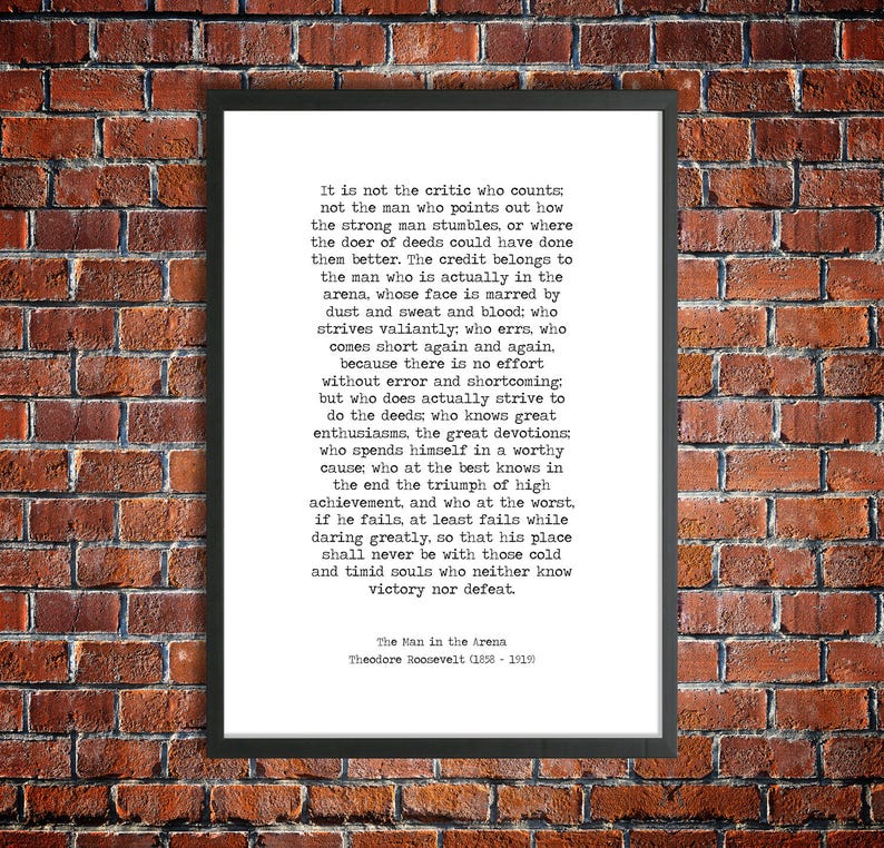 May include: A black and white printable quote by Theodore Roosevelt about the importance of action and perseverance. The quote reads, "It is not the critic who counts: not the man who points out how the strong man stumbles, or where the doer of deeds could have done them better. The credit belongs to the man who is actually in the arena, whose face is marred by dust and sweat and blood: who strives valiantly: who errs, who comes short again and again, because there is no effort without error and shortcoming: but who does actually strive to do the deeds who knows great enthusiasms, the great devotions who spends himself in a worthy cause; who at the best knows in the end the triumph of high achievement, and who at the worst, if he fails, at least fails while daring greatly, so that his place shall never be with those cold and timid souls who neither know victory nor defeat."