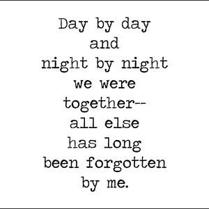 May include: Black and white typography print with the text "Day by day and night by night we were together-- all else has long been forgotten by me."