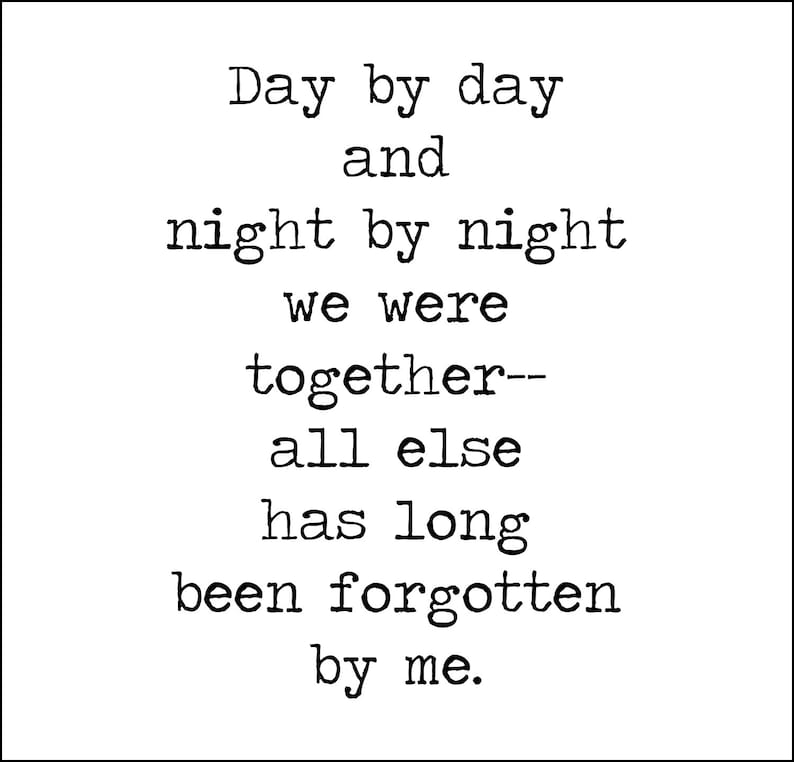 May include: Black and white typography print with the text "Day by day and night by night we were together-- all else has long been forgotten by me."