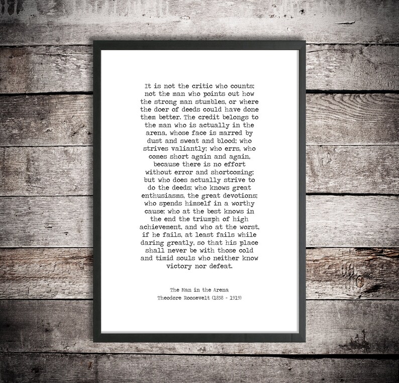 May include: A black and white printable quote by Theodore Roosevelt about the importance of action and perseverance. The quote reads, "It is not the critic who counts; not the man who points out how the strong man stumbles, or where the doer of deeds could have done them better. The credit belongs to the man who is actually in the arena, whose face is marred by dust and sweat and blood: who strives valiantly, who errs, who comes short again and again... because there is no effort without error and shortcoming: but who does actually strive to do the deeds who knows great enthusiasms, the great devotions who spends himself in a worthy cause; who at the best knows in the end the triumph of high achievement, and who at the worst, if he fails, at least fails while daring greatly, so that his place shall never be with those cold and timid souls who neither know victory nor defeat." The Man in the Arena - Theodore Roosevelt (1858-1919)