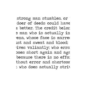 May include: Black and white text on a white background. The text reads: "strong man stumbles, or doer of deeds could have n better. The credit belor. e man who is actually in ena, whose face is marre ust and sweat and blood; 'ives valiantly; who errs omes short again and aga because there is no effo: thout error and shortcom who does actually striv"