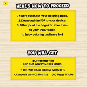 May include: Yellow and black text on a yellow background with instructions on how to proceed with a coloring book purchase. The text says "Here's how to proceed" and lists four steps: 1. Kindly purchase your coloring book. 2. Download the PDF to your device. 3. Either print the pages or save them to your iPad/tablet. 4. Enjoy coloring and have fun! Below this text is another yellow box with the text "You will get" and lists the files included in the purchase: 1 PDF format files 1 ZIP files (200 PNG files inside) &bull; 200_PAGES_KAWAII_COLORING_WORKSHEETS All pages is on 8,5 X II inc size 200 Pages in total