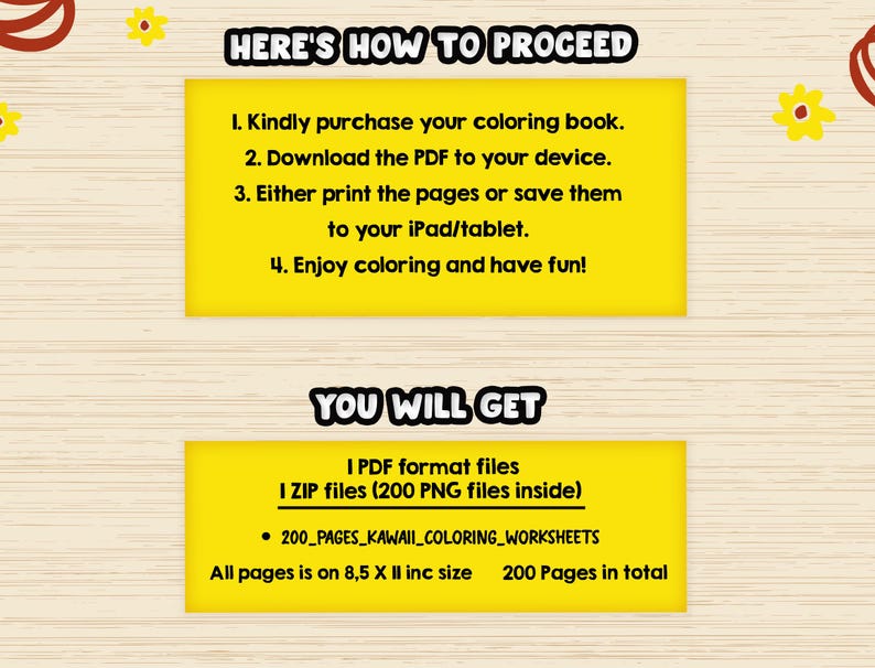 May include: Yellow and black text on a yellow background with instructions on how to proceed with a coloring book purchase. The text says "Here's how to proceed" and lists four steps: 1. Kindly purchase your coloring book. 2. Download the PDF to your device. 3. Either print the pages or save them to your iPad/tablet. 4. Enjoy coloring and have fun! Below this text is another yellow box with the text "You will get" and lists the files included in the purchase: 1 PDF format files 1 ZIP files (200 PNG files inside) &bull; 200_PAGES_KAWAII_COLORING_WORKSHEETS All pages is on 8,5 X II inc size 200 Pages in total