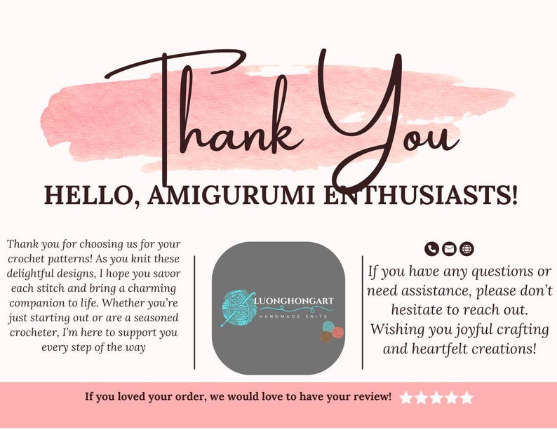 May include: Thank You card with a pink watercolour background and the text "Thank You" in black cursive. The card also includes the text "HELLO, AMIGURUMI ENTHUSIASTS!" in black text. The card also includes the text "If you loved your order, we would love to have your review!" in black text. The card also includes a logo for "LUONGHONGART HANDMADE KNITS" in a grey circle with a white background. The logo includes a white yarn ball with a red and white striped needle.
