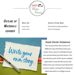 May include: A blue and green background with a white notecard that says "Write your own story." A silver pen is lying on the notecard. The text "STOP! Write Away" is in a circle with a red car graphic. The text "Outline of Materials Covered" is in a black rectangle. The text "Module Two Lesson One Lesson Two" is in a black rectangle. The text "Creating a Fictional World Photos/Pictures/People/Places Sensory Language" is in a black rectangle. The text "COURSE CONTENT INFORMATION You can purchase the course in 3 different ways that best suits your needs. If you want an individual lesson you can purchase just that lesson. You can also buy each of the seven modules separately or buy the full course. No matter how you choose to purchase the course is quite a savings from taking an adult education or college course." is in a black rectangle.