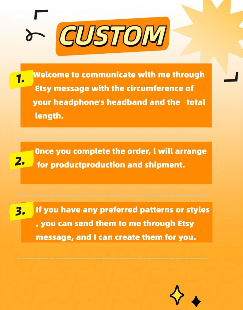 Peut inclure: Fond orange avec une &eacute;toile jaune et du texte noir qui dit "CUSTOM". Trois &eacute;tapes num&eacute;rot&eacute;es pour personnaliser un produit. &Eacute;tape 1 : Bienvenue pour communiquer avec moi via Etsy message avec la circonf&eacute;rence du bandeau de votre casque et la longueur totale. &Eacute;tape 2 : Une fois que vous avez termin&eacute; la commande, je m'occuperai de la production et de l'exp&eacute;dition du produit. &Eacute;tape 3 : Si vous avez des motifs ou des styles pr&eacute;f&eacute;r&eacute;s, vous pouvez me les envoyer via Etsy message, et je peux les cr&eacute;er pour vous.