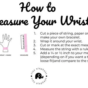 May include: A diagram showing how to measure your wrist for a bracelet. The steps are: 1. Cut a piece of string, paper or floss. 2. Wrap it around your wrist. 3. Cut or mark at the exact measurement. 4. Measure the string with a ruler in inches. 5. Add 1/4 or 1/2 inch to your measurement (depending on if you want a tight or loose fit) and compare to the size chart.