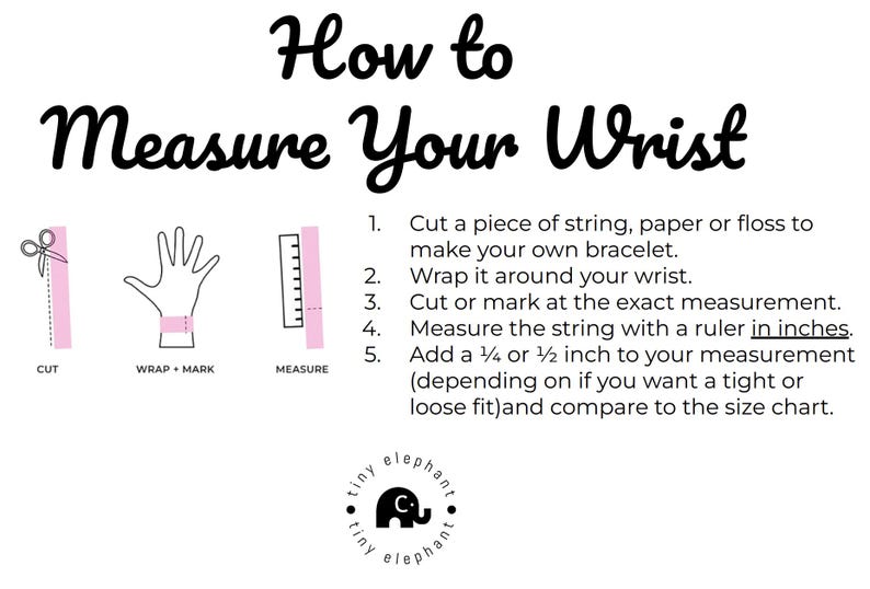 May include: A diagram showing how to measure your wrist for a bracelet. The steps are: 1. Cut a piece of string, paper or floss. 2. Wrap it around your wrist. 3. Cut or mark at the exact measurement. 4. Measure the string with a ruler in inches. 5. Add 1/4 or 1/2 inch to your measurement (depending on if you want a tight or loose fit) and compare to the size chart.