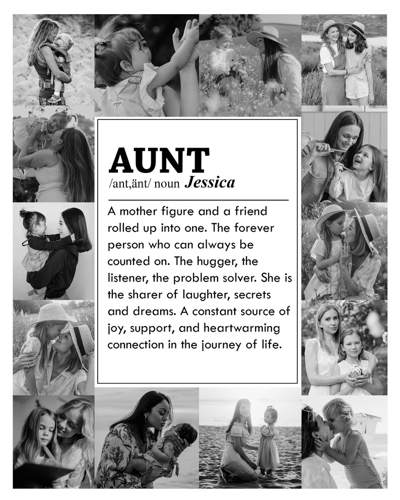 May include: Black and white photo collage of an aunt with her nieces and nephews. The text reads "AUNT /ant,&auml;nt/ noun Jessica A mother figure and a friend rolled up into one. The forever person who can always be counted on. The hugger, the listener, the problem solver. She is the sharer of laughter, secrets and dreams. A constant source of joy, support, and heartwarming connection in the journey of life."