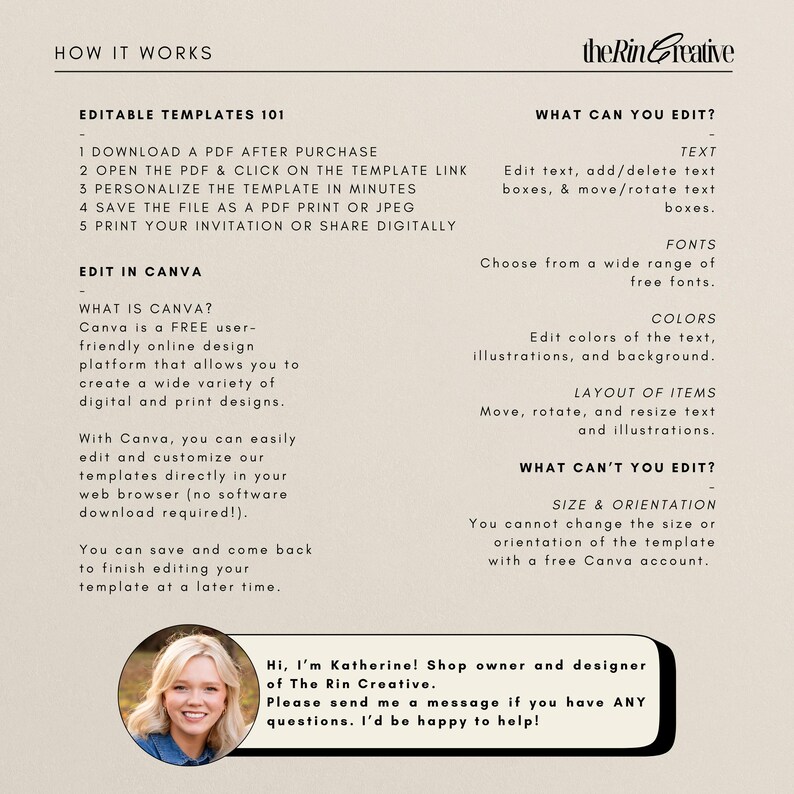 May include: A beige and brown graphic with the text "How It Works" and "Editable Templates 101". The graphic explains how to use a digital template for an invitation. The graphic also includes the text "Edit in Canva" and explains how to use Canva to edit the template. The graphic also includes the text "What Can You Edit?" and "What Can't You Edit?" and lists the editable and non-editable elements of the template. The graphic also includes a photo of a woman with the text "Hi, I'm Katherine! Shop owner and designer of The Rin Creative. Please send me a message if you have ANY questions. I'd be happy to help!"