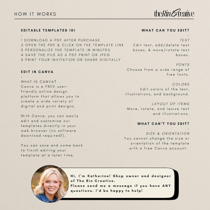 May include: A beige and black graphic with the text "How It Works" and "Editable Templates 101". The graphic explains how to download, personalize, and print a digital template. The graphic also includes the text "Edit in Canva" and explains how to use Canva to edit the template. The graphic also includes the text "What Can You Edit?" and lists the editable elements of the template. The graphic also includes the text "What Can't You Edit?" and lists the elements that cannot be edited. The graphic also includes a photo of a woman with the text "Hi, I'm Katherine! Shop owner and designer of The Rin Creative. Please send me a message if you have ANY questions. I'd be happy to help!"