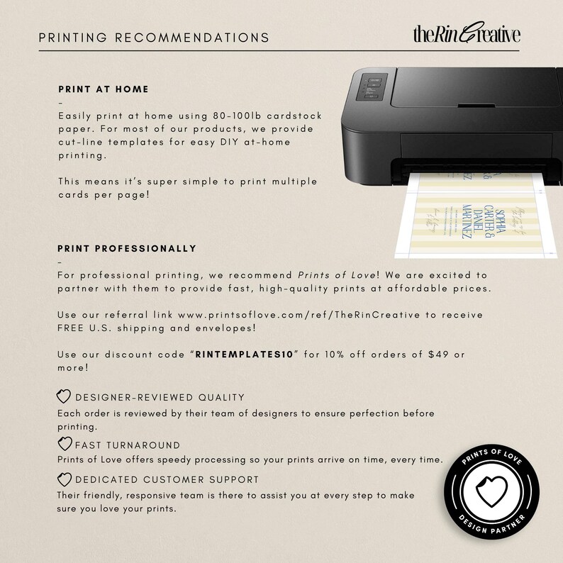 May include: Printing recommendations for at-home and professional printing.  The Rin Creative recommends using 80-100lb cardstock for at-home printing.  For professional printing, they recommend Prints of Love, with a discount code "RINTEMPLATES10" for 10% off orders of $49 or more.  Prints of Love offers designer-reviewed quality, fast turnaround, and dedicated customer support.